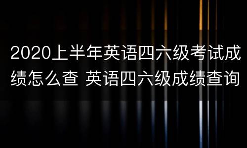 2020上半年英语四六级考试成绩怎么查 英语四六级成绩查询上半年