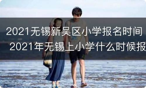 2021无锡新吴区小学报名时间 2021年无锡上小学什么时候报名