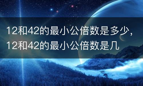 12和42的最小公倍数是多少，12和42的最小公倍数是几