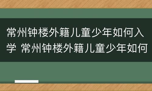 常州钟楼外籍儿童少年如何入学 常州钟楼外籍儿童少年如何入学学校