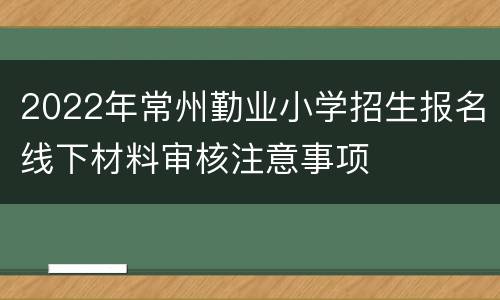 2022年常州勤业小学招生报名线下材料审核注意事项