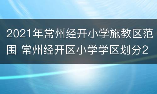 2021年常州经开小学施教区范围 常州经开区小学学区划分2020