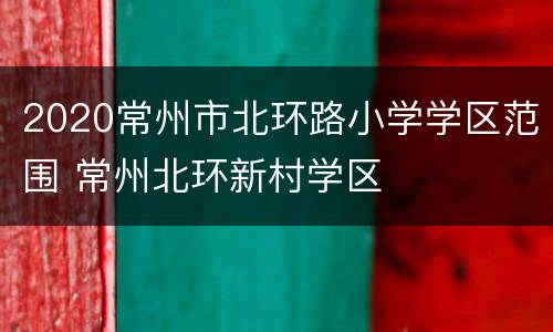 2020常州市北环路小学学区范围 常州北环新村学区