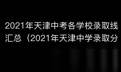 2021年天津中考各学校录取线汇总（2021年天津中学录取分数线）