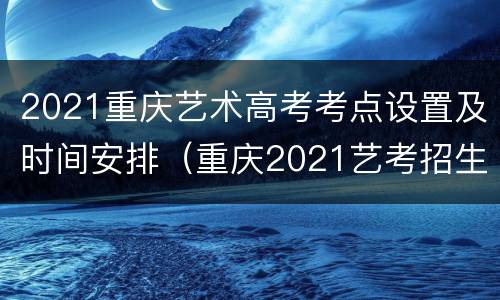 2021重庆艺术高考考点设置及时间安排（重庆2021艺考招生简章）
