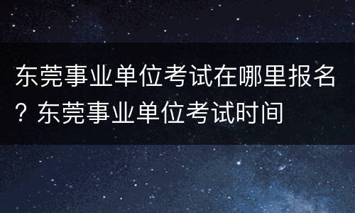 东莞事业单位考试在哪里报名? 东莞事业单位考试时间