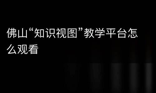 佛山“知识视图”教学平台怎么观看