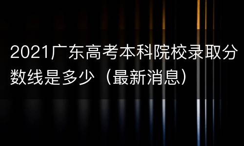 2021广东高考本科院校录取分数线是多少（最新消息）