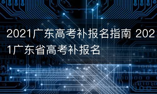 2021广东高考补报名指南 2021广东省高考补报名