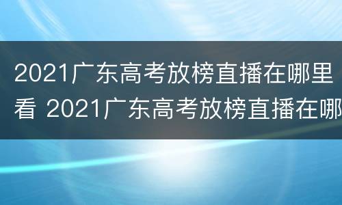 2021广东高考放榜直播在哪里看 2021广东高考放榜直播在哪里看啊