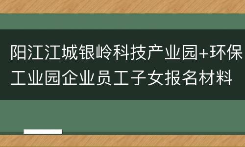 阳江江城银岭科技产业园+环保工业园企业员工子女报名材料