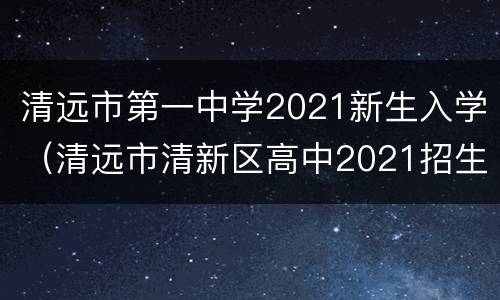 清远市第一中学2021新生入学（清远市清新区高中2021招生）