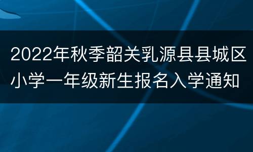 2022年秋季韶关乳源县县城区小学一年级新生报名入学通知