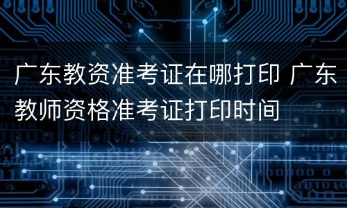 广东教资准考证在哪打印 广东教师资格准考证打印时间