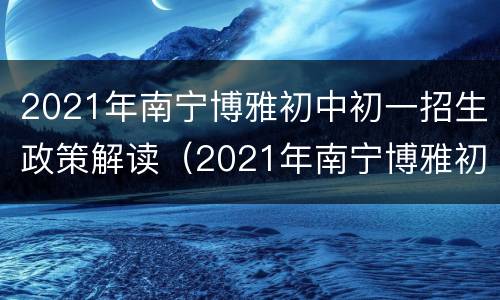 2021年南宁博雅初中初一招生政策解读（2021年南宁博雅初中初一招生政策解读图片）