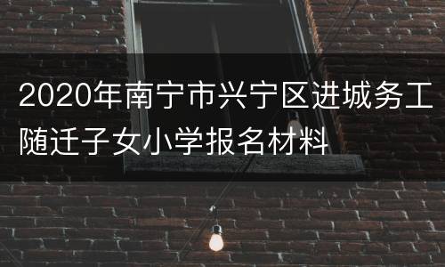 2020年南宁市兴宁区进城务工随迁子女小学报名材料