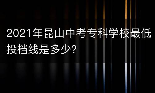 2021年昆山中考专科学校最低投档线是多少？