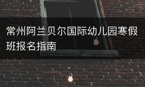 常州阿兰贝尔国际幼儿园寒假班报名指南