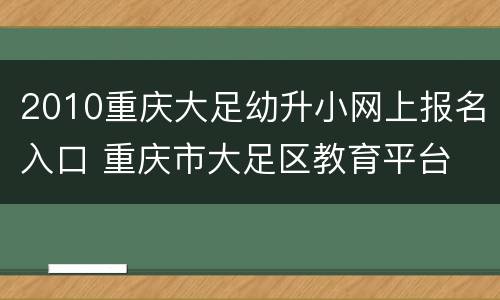 2010重庆大足幼升小网上报名入口 重庆市大足区教育平台