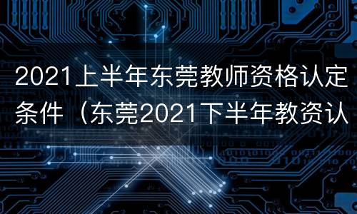 2021上半年东莞教师资格认定条件（东莞2021下半年教资认定）