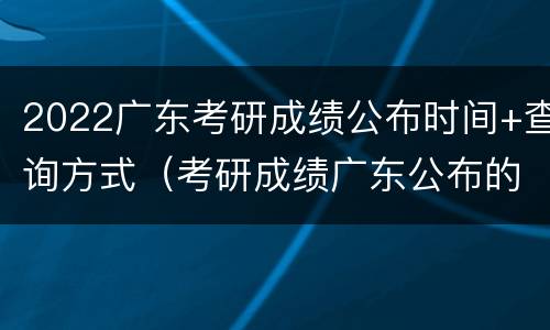 2022广东考研成绩公布时间+查询方式（考研成绩广东公布的时间）