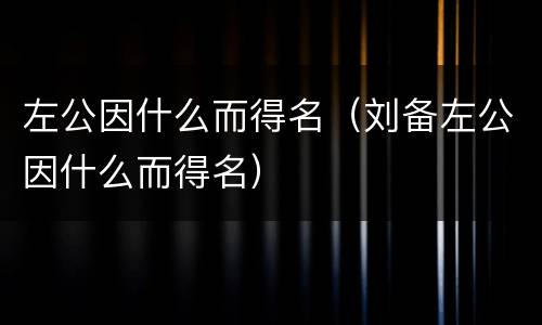 左公因什么而得名（刘备左公因什么而得名）