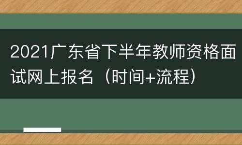 2021广东省下半年教师资格面试网上报名（时间+流程）