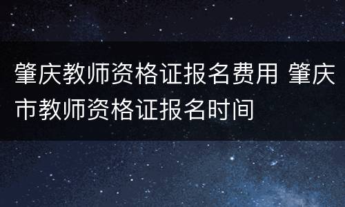 肇庆教师资格证报名费用 肇庆市教师资格证报名时间
