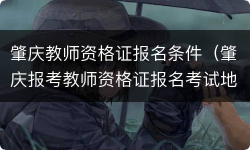 肇庆教师资格证报名条件（肇庆报考教师资格证报名考试地点）