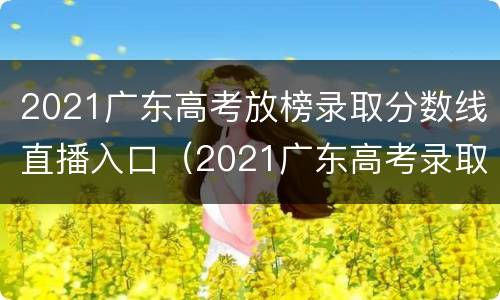 2021广东高考放榜录取分数线直播入口（2021广东高考录取分数线公布）