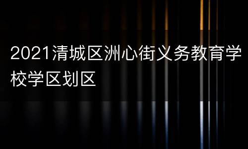 2021清城区洲心街义务教育学校学区划区