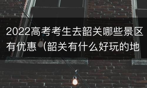 2022高考考生去韶关哪些景区有优惠（韶关有什么好玩的地方适合学生）
