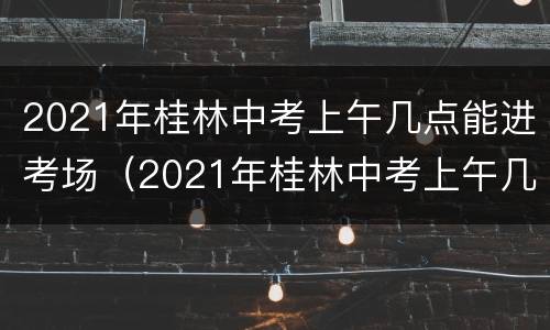 2021年桂林中考上午几点能进考场（2021年桂林中考上午几点能进考场啊）