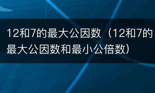 12和7的最大公因数（12和7的最大公因数和最小公倍数）
