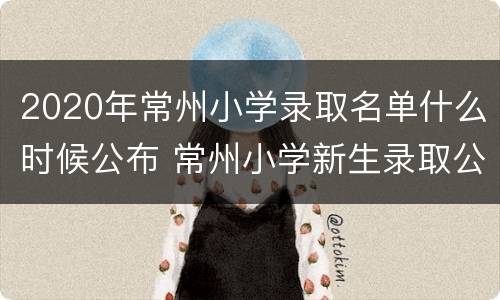 2020年常州小学录取名单什么时候公布 常州小学新生录取公布时间