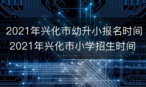 2021年兴化市幼升小报名时间 2021年兴化市小学招生时间