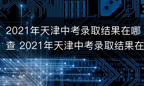 2021年天津中考录取结果在哪查 2021年天津中考录取结果在哪查到