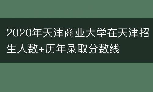 2020年天津商业大学在天津招生人数+历年录取分数线