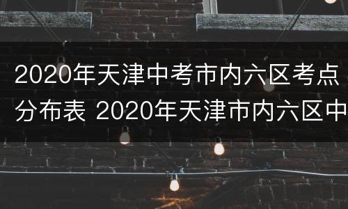 2020年天津中考市内六区考点分布表 2020年天津市内六区中考录取分数线
