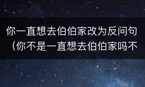 你一直想去伯伯家改为反问句（你不是一直想去伯伯家吗不改变句意换种说法）