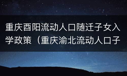 重庆酉阳流动人口随迁子女入学政策（重庆渝北流动人口子女入学政策）
