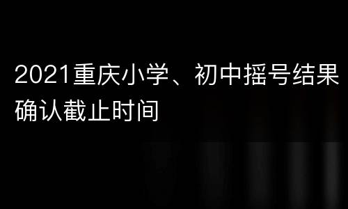 2021重庆小学、初中摇号结果确认截止时间