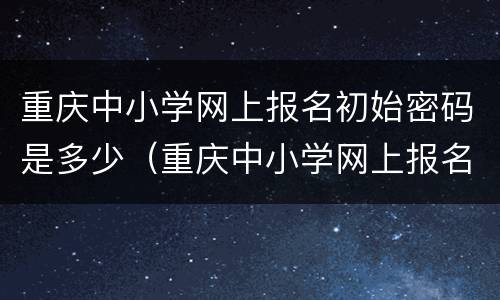 重庆中小学网上报名初始密码是多少（重庆中小学网上报名初始密码是多少啊）