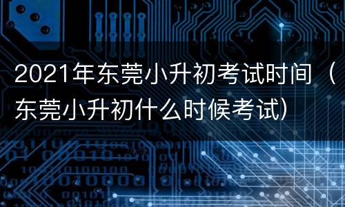 2021年东莞小升初考试时间（东莞小升初什么时候考试）