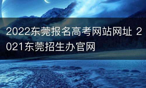 2022东莞报名高考网站网址 2021东莞招生办官网