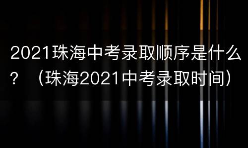 2021珠海中考录取顺序是什么？（珠海2021中考录取时间）