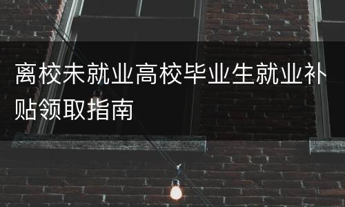 离校未就业高校毕业生就业补贴领取指南