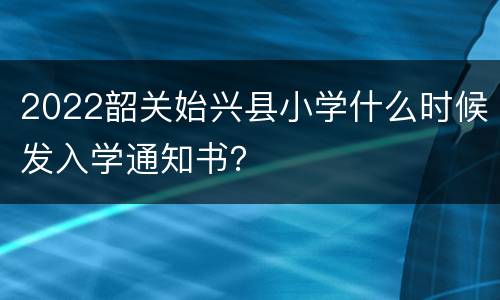 2022韶关始兴县小学什么时候发入学通知书？