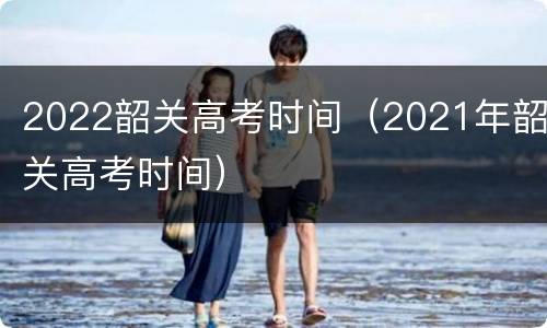 2022韶关高考时间（2021年韶关高考时间）