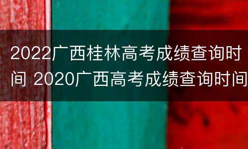 2022广西桂林高考成绩查询时间 2020广西高考成绩查询时间